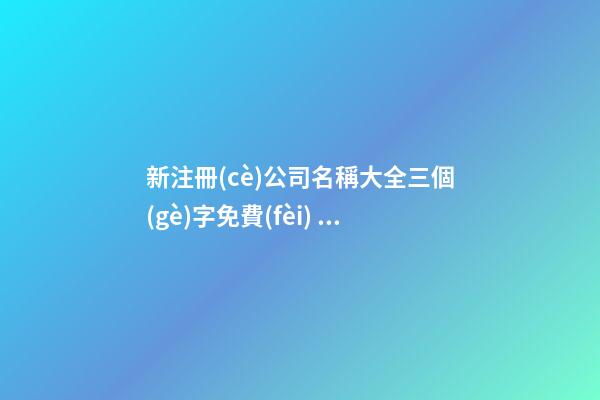 新注冊(cè)公司名稱大全三個(gè)字免費(fèi) 三個(gè)字的公司名字